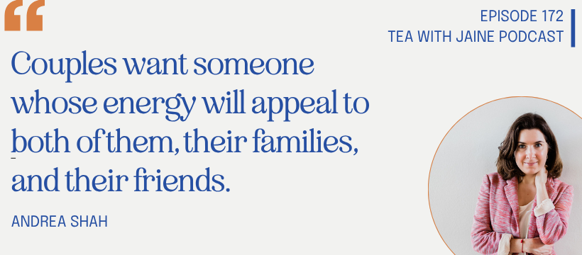 A quote from Andrea Shah on episode 172 of the Tea with Jaine podcast: "Couples want someone whose energy will appeal to both of them, their families, and their friends." 